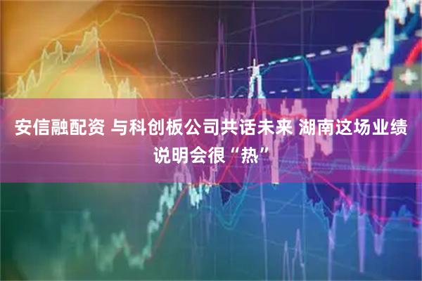 安信融配资 与科创板公司共话未来 湖南这场业绩说明会很“热”