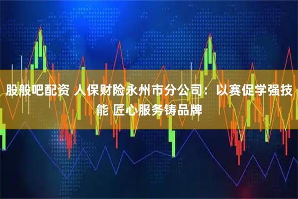 股般吧配资 人保财险永州市分公司：以赛促学强技能 匠心服务铸品牌