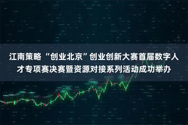 江南策略 “创业北京”创业创新大赛首届数字人才专项赛决赛暨资源对接系列活动成功举办