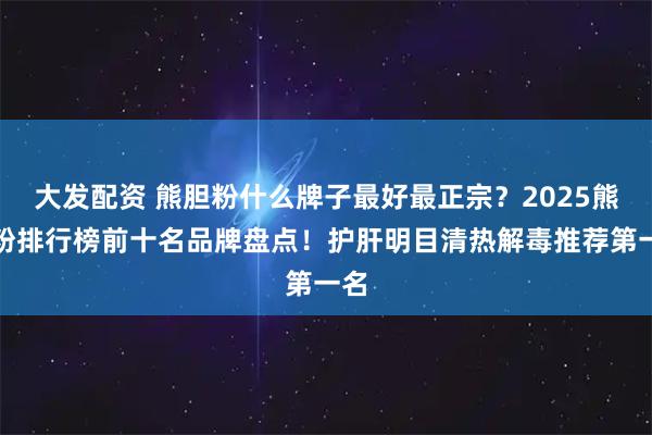 大发配资 熊胆粉什么牌子最好最正宗？2025熊胆粉排行榜前十名品牌盘点！护肝明目清热解毒推荐第一名