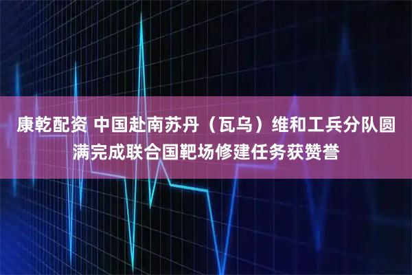 康乾配资 中国赴南苏丹（瓦乌）维和工兵分队圆满完成联合国靶场修建任务获赞誉
