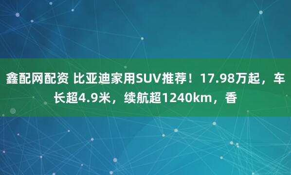 鑫配网配资 比亚迪家用SUV推荐！17.98万起，车长超4.9米，续航超1240km，香