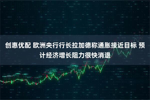 创惠优配 欧洲央行行长拉加德称通胀接近目标 预计经济增长阻力很快消退