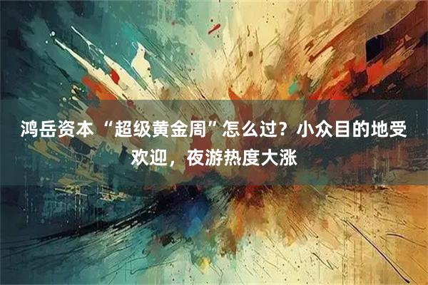 鸿岳资本 “超级黄金周”怎么过？小众目的地受欢迎，夜游热度大涨