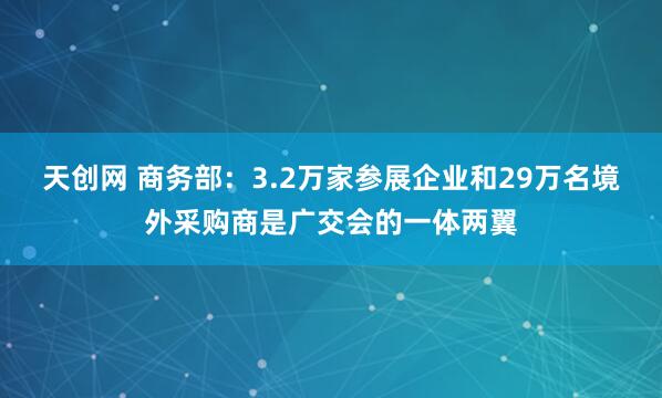 天创网 商务部：3.2万家参展企业和29万名境外采购商是广交会的一体两翼