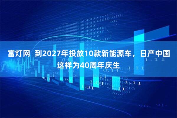 富灯网  到2027年投放10款新能源车，日产中国这样为40周年庆生