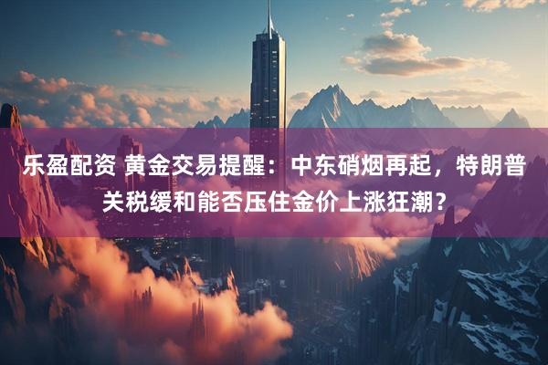 乐盈配资 黄金交易提醒：中东硝烟再起，特朗普关税缓和能否压住金价上涨狂潮？