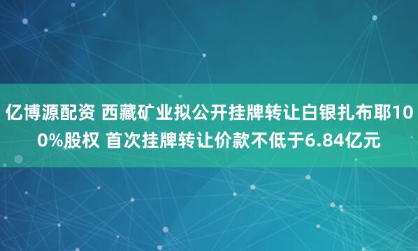 亿博源配资 西藏矿业拟公开挂牌转让白银扎布耶100%股权 首次挂牌转让价款不低于6.84亿元