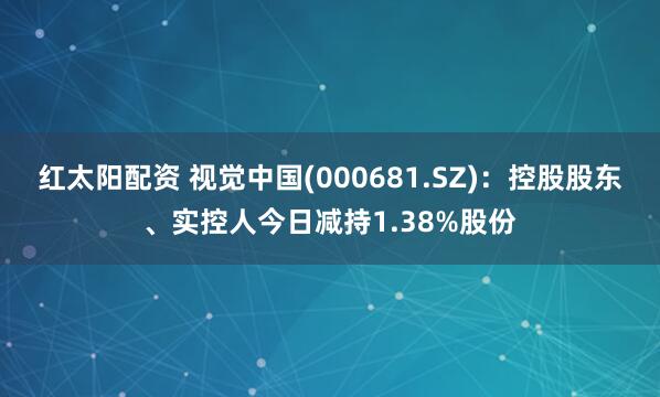 红太阳配资 视觉中国(000681.SZ)：控股股东、实控人今日减持1.38%股份
