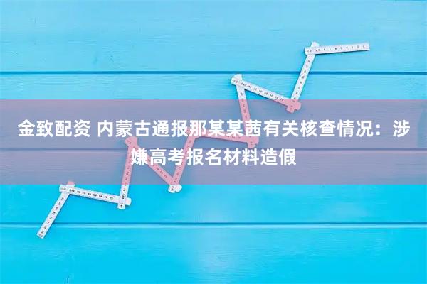 金致配资 内蒙古通报那某某茜有关核查情况：涉嫌高考报名材料造假