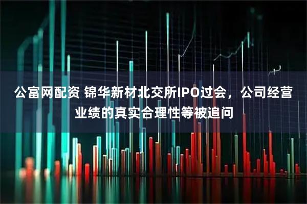 公富网配资 锦华新材北交所IPO过会，公司经营业绩的真实合理性等被追问