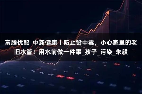 富腾优配  中新健康丨防止铅中毒，小心家里的老旧水管！用水前做一件事_孩子_污染_朱毅