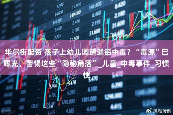 华尔街配资 孩子上幼儿园遭遇铅中毒？“毒源”已曝光，警惕这些“隐秘角落”_儿童_中毒事件_习惯