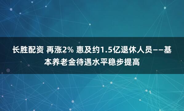 长胜配资 再涨2% 惠及约1.5亿退休人员——基本养老金待遇水平稳步提高