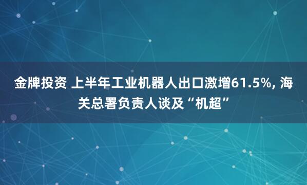 金牌投资 上半年工业机器人出口激增61.5%, 海关总署负责人谈及“机超”