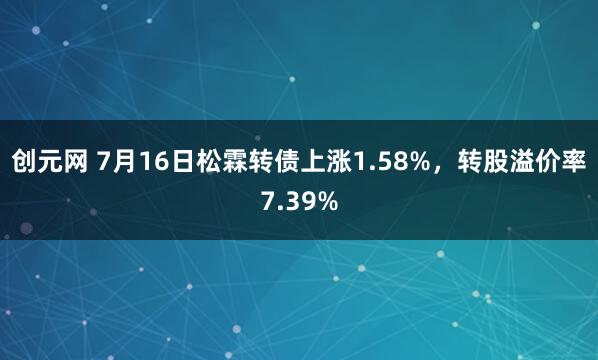 创元网 7月16日松霖转债上涨1.58%，转股溢价率7.39%