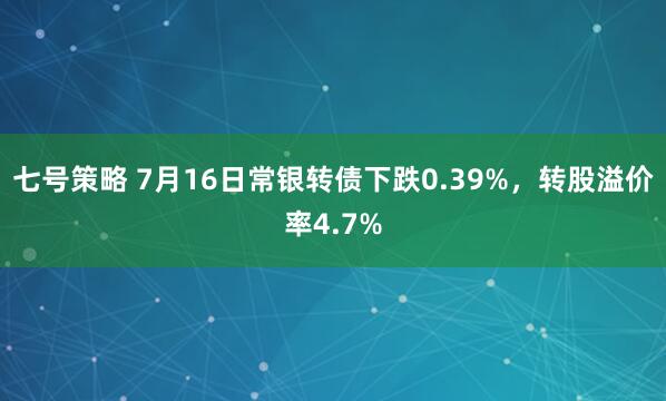 七号策略 7月16日常银转债下跌0.39%，转股溢价率4.7%
