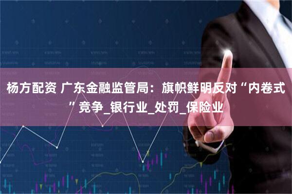 杨方配资 广东金融监管局：旗帜鲜明反对“内卷式”竞争_银行业_处罚_保险业