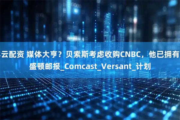 丰云配资 媒体大亨？贝索斯考虑收购CNBC，他已拥有华盛顿邮报_Comcast_Versant_计划