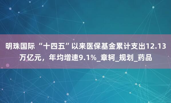明珠国际 “十四五”以来医保基金累计支出12.13万亿元，年均增速9.1%_章轲_规划_药品