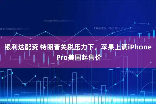 银利达配资 特朗普关税压力下，苹果上调iPhone Pro美国起售价