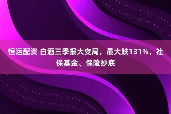恒运配资 白酒三季报大变局，最大跌131%，社保基金、保险抄底