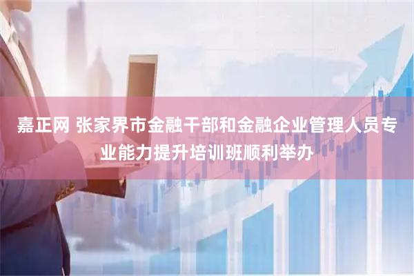 嘉正网 张家界市金融干部和金融企业管理人员专业能力提升培训班顺利举办