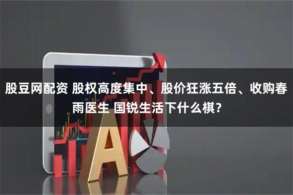 股豆网配资 股权高度集中、股价狂涨五倍、收购春雨医生 国锐生活下什么棋？