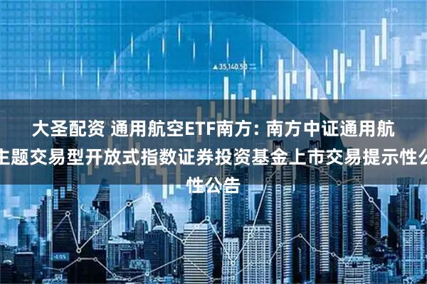 大圣配资 通用航空ETF南方: 南方中证通用航空主题交易型开放式指数证券投资基金上市交易提示性公告