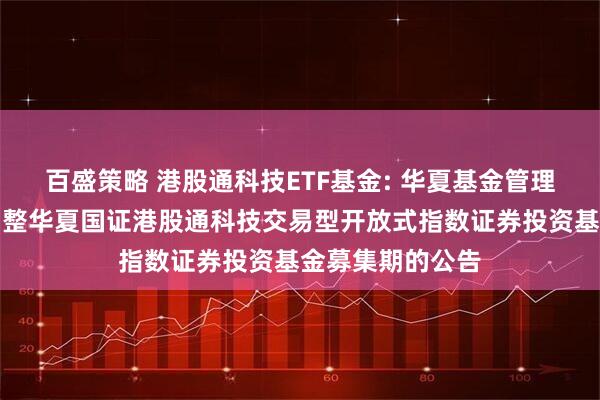 百盛策略 港股通科技ETF基金: 华夏基金管理有限公司关于调整华夏国证港股通科技交易型开放式指数证券投资基金募集期的公告