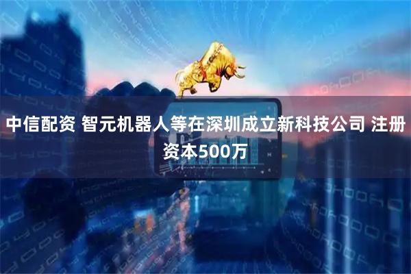中信配资 智元机器人等在深圳成立新科技公司 注册资本500万
