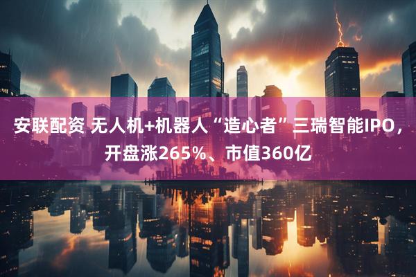 安联配资 无人机+机器人“造心者”三瑞智能IPO,开盘涨265%、市值360亿
